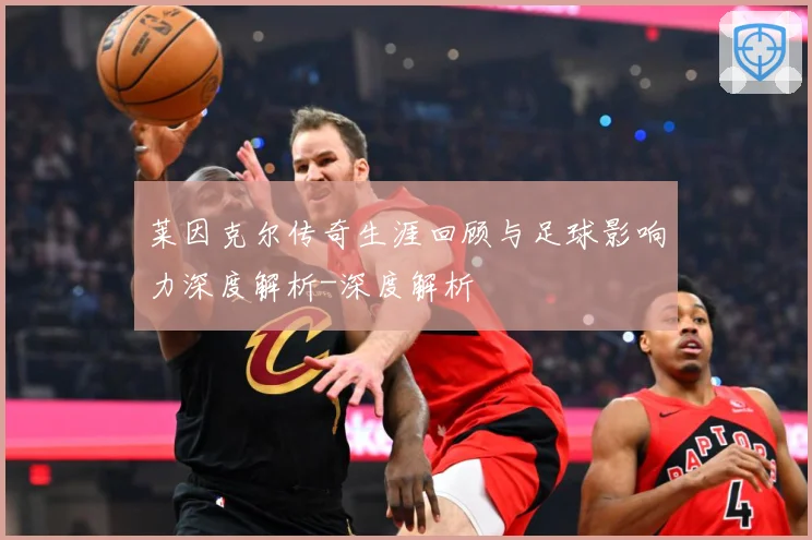 莱因克尔传奇生涯回顾与足球影响力深度解析-深度解析
