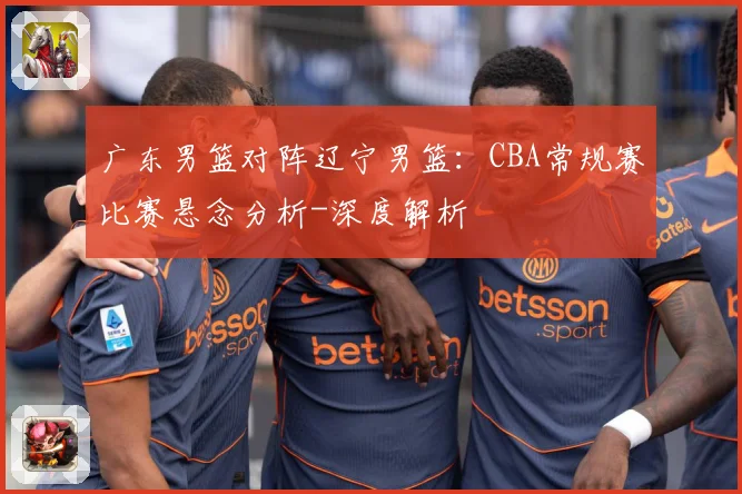 广东男篮对阵辽宁男篮：CBA常规赛比赛悬念分析-深度解析