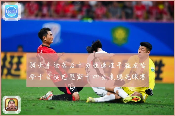 骑士半场落后十分快速追平猛龙哈登十分快巴恩斯十四分表现亮眼赛场复盘-深度解析