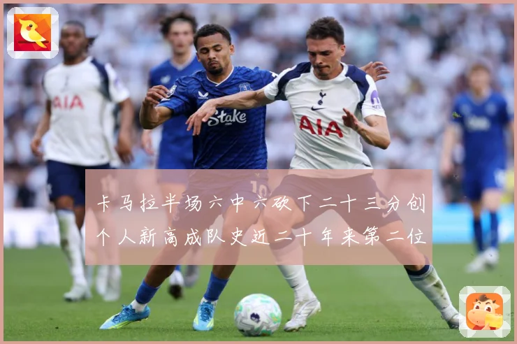 卡马拉半场六中六砍下二十三分创个人新高成队史近二十年来第二位赛场复盘-深度解析