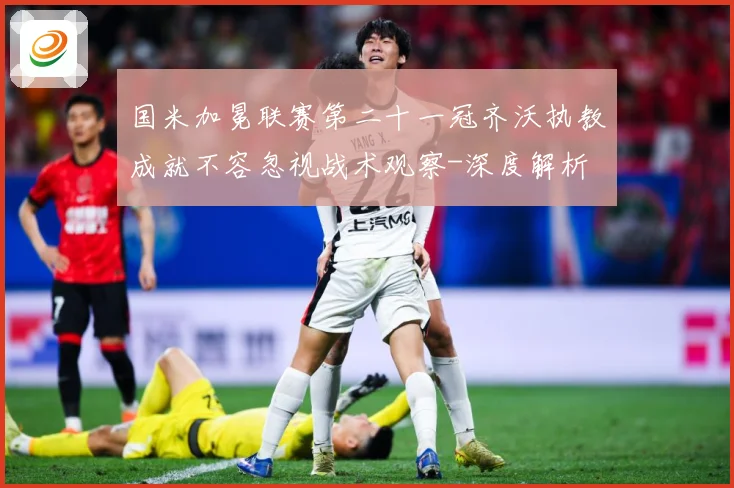 国米加冕联赛第二十一冠齐沃执教成就不容忽视战术观察-深度解析