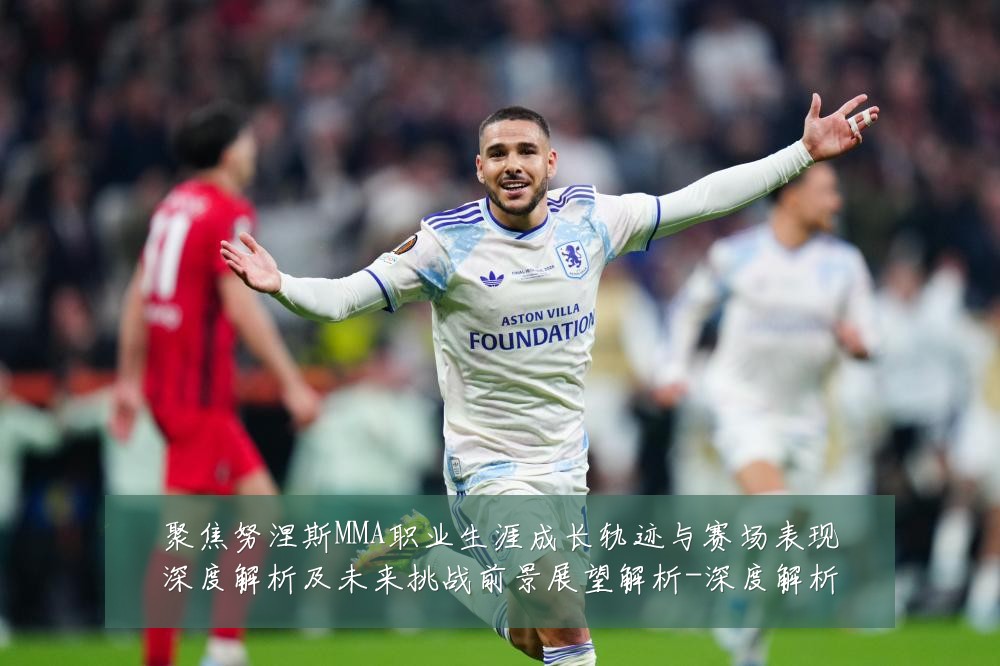聚焦努涅斯MMA职业生涯成长轨迹与赛场表现深度解析及未来挑战前景展望解析-深度解析