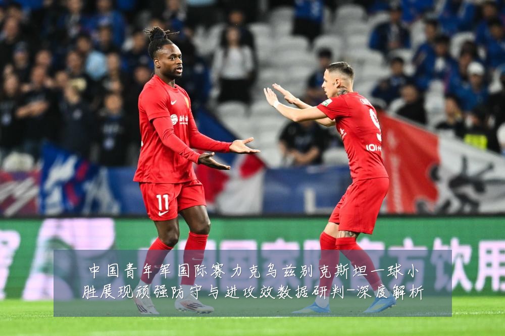 中国青年军国际赛力克乌兹别克斯坦一球小胜展现顽强防守与进攻效数据研判-深度解析